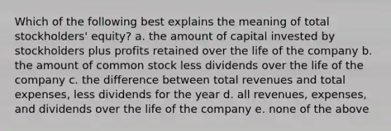 Which of the following best explains the meaning of total stockholders' equity? a. the amount of capital invested by stockholders plus profits retained over the life of the company b. the amount of common stock less dividends over the life of the company c. the difference between total revenues and total expenses, less dividends for the year d. all revenues, expenses, and dividends over the life of the company e. none of the above