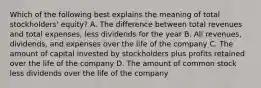 Which of the following best explains the meaning of total stockholders' equity? A. The difference between total revenues and total expenses, less dividends for the year B. All revenues, dividends, and expenses over the life of the company C. The amount of capital invested by stockholders plus profits retained over the life of the company D. The amount of common stock less dividends over the life of the company