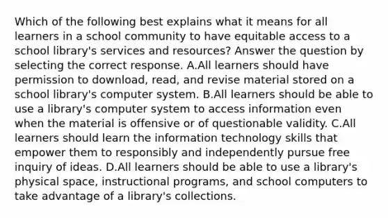 Which of the following best explains what it means for all learners in a school community to have equitable access to a school library's services and resources? Answer the question by selecting the correct response. A.All learners should have permission to download, read, and revise material stored on a school library's computer system. B.All learners should be able to use a library's computer system to access information even when the material is offensive or of questionable validity. C.All learners should learn the information technology skills that empower them to responsibly and independently pursue free inquiry of ideas. D.All learners should be able to use a library's physical space, instructional programs, and school computers to take advantage of a library's collections.