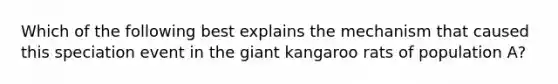 Which of the following best explains the mechanism that caused this speciation event in the giant kangaroo rats of population A?