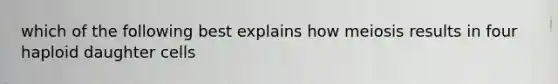 which of the following best explains how meiosis results in four haploid daughter cells