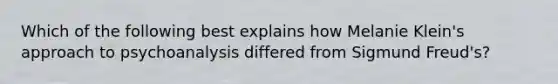 Which of the following best explains how Melanie Klein's approach to psychoanalysis differed from Sigmund Freud's?