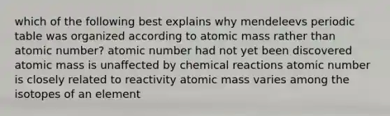 which of the following best explains why mendeleevs periodic table was organized according to atomic mass rather than atomic number? atomic number had not yet been discovered atomic mass is unaffected by chemical reactions atomic number is closely related to reactivity atomic mass varies among the isotopes of an element