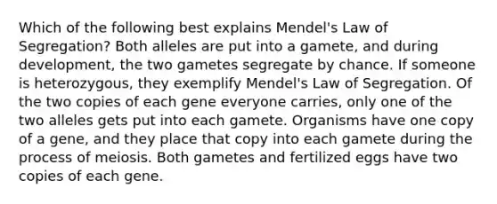 Which of the following best explains Mendel's Law of Segregation? Both alleles are put into a gamete, and during development, the two gametes segregate by chance. If someone is heterozygous, they exemplify Mendel's Law of Segregation. Of the two copies of each gene everyone carries, only one of the two alleles gets put into each gamete. Organisms have one copy of a gene, and they place that copy into each gamete during the process of meiosis. Both gametes and fertilized eggs have two copies of each gene.