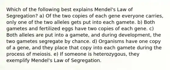 Which of the following best explains Mendel's Law of Segregation? a) Of the two copies of each gene everyone carries, only one of the two alleles gets put into each gamete. b) Both gametes and fertilized eggs have two copies of each gene. c) Both alleles are put into a gamete, and during development, the two gametes segregate by chance. d) Organisms have one copy of a gene, and they place that copy into each gamete during the process of meiosis. e) If someone is heterozygous, they exemplify Mendel's Law of Segregation.