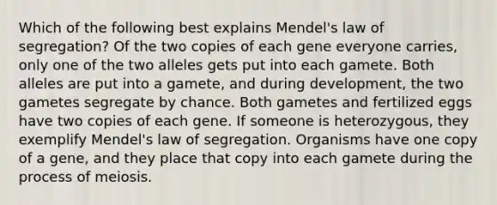 Which of the following best explains Mendel's law of segregation? Of the two copies of each gene everyone carries, only one of the two alleles gets put into each gamete. Both alleles are put into a gamete, and during development, the two gametes segregate by chance. Both gametes and fertilized eggs have two copies of each gene. If someone is heterozygous, they exemplify Mendel's law of segregation. Organisms have one copy of a gene, and they place that copy into each gamete during the process of meiosis.