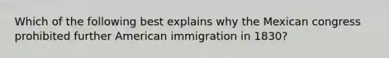 Which of the following best explains why the Mexican congress prohibited further American immigration in 1830?