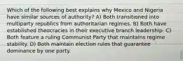 Which of the following best explains why Mexico and Nigeria have similar sources of authority? A) Both transitioned into multiparty republics from authoritarian regimes. B) Both have established theocracies in their executive branch leadership. C) Both feature a ruling Communist Party that maintains regime stability. D) Both maintain election rules that guarantee dominance by one party.