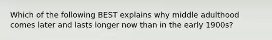 Which of the following BEST explains why middle adulthood comes later and lasts longer now than in the early 1900s?