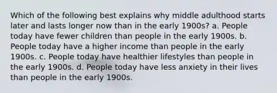 Which of the following best explains why middle adulthood starts later and lasts longer now than in the early 1900s? a. People today have fewer children than people in the early 1900s. b. People today have a higher income than people in the early 1900s. c. People today have healthier lifestyles than people in the early 1900s. d. People today have less anxiety in their lives than people in the early 1900s.