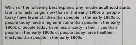 Which of the following best explains why middle adulthood starts later and lasts longer now than in the early 1900s a. people today have fewer children than people in the early 1900s b. people today have a higher income than people in the early 1900s c. people today have less anxiety in their lives than people in the early 1900s d. people today have healthier lifestyles than people in the early 1900s