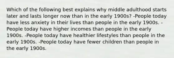 Which of the following best explains why middle adulthood starts later and lasts longer now than in the early 1900s? -People today have less anxiety in their lives than people in the early 1900s. -People today have higher incomes than people in the early 1900s. -People today have healthier lifestyles than people in the early 1900s. -People today have fewer children than people in the early 1900s.