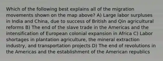 Which of the following best explains all of the migration movements shown on the map above? A) Large labor surpluses in India and China, due to success of British and Qin agricultural reforms B) The end of the slave trade in the Americas and the intensification of European colonial expansion in Africa C) Labor shortages in plantation agriculture, the mineral extraction industry, and transportation projects D) The end of revolutions in the Americas and the establishment of the American republics