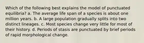 Which of the following best explains the model of punctuated equilibria? a. The average life span of a species is about one million years. b. A large population gradually splits into two distinct lineages. c. Most species change very little for most of their history. d. Periods of stasis are punctuated by brief periods of rapid morphological change.