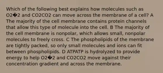 Which of the following best explains how molecules such as O2�2 and CO2CO2 can move across the membrane of a cell? A The majority of the cell membrane contains protein channels that allow this type of molecule into the cell. B The majority of the cell membrane is nonpolar, which allows small, nonpolar molecules to freely cross. C The phospholipids of the membrane are tightly packed, so only small molecules and ions can fit between phospholipids. D ATPATP is hydrolyzed to provide energy to help O2�2 and CO2CO2 move against their concentration gradient and across the membrane.