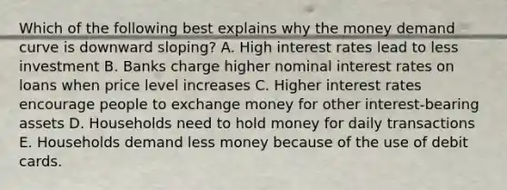 Which of the following best explains why the money demand curve is downward sloping? A. High interest rates lead to less investment B. Banks charge higher nominal interest rates on loans when price level increases C. Higher interest rates encourage people to exchange money for other interest-bearing assets D. Households need to hold money for daily transactions E. Households demand less money because of the use of debit cards.