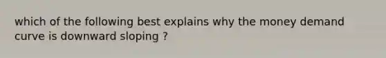 which of the following best explains why the money demand curve is downward sloping ?