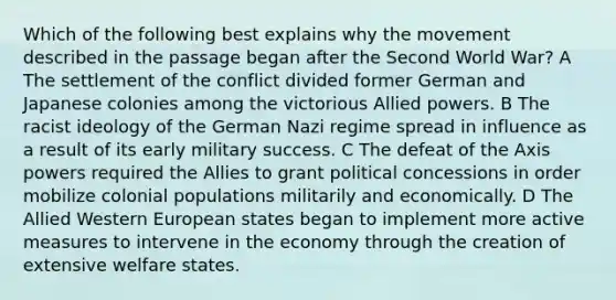 Which of the following best explains why the movement described in the passage began after the Second World War? A The settlement of the conflict divided former German and Japanese colonies among the victorious Allied powers. B The racist ideology of the German Nazi regime spread in influence as a result of its early military success. C The defeat of the Axis powers required the Allies to grant political concessions in order mobilize colonial populations militarily and economically. D The Allied Western European states began to implement more active measures to intervene in the economy through the creation of extensive welfare states.