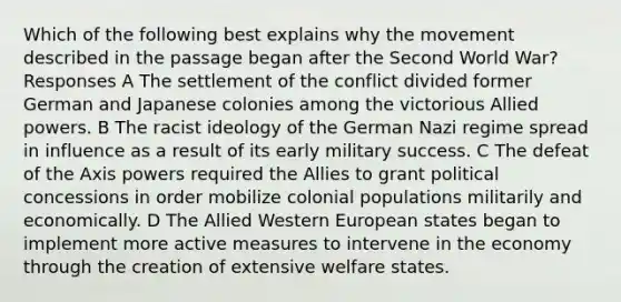 Which of the following best explains why the movement described in the passage began after the Second World War? Responses A The settlement of the conflict divided former German and Japanese colonies among the victorious Allied powers. B The racist ideology of the German Nazi regime spread in influence as a result of its early military success. C The defeat of the Axis powers required the Allies to grant political concessions in order mobilize colonial populations militarily and economically. D The Allied Western European states began to implement more active measures to intervene in the economy through the creation of extensive welfare states.