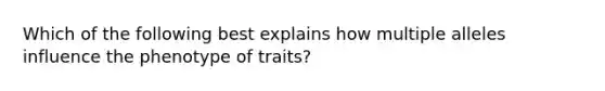 Which of the following best explains how multiple alleles influence the phenotype of traits?