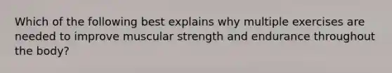 Which of the following best explains why multiple exercises are needed to improve muscular strength and endurance throughout the body?