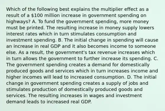 Which of the following best explains the multiplier effect as a result of a 100 million increase in government spending on highways? A. To fund the government spending, more money must be printed. The resulting increase in money supply lowers interest rates which in turn stimulates consumption and investment spending. B. The initial change in spending will cause an increase in real GDP and it also becomes income to someone else. As a result, the government's tax revenue increases which in turn allows the government to further increase its spending. C. The government spending creates a demand for domestically produced goods and services which in turn increases income and higher incomes will lead to increased consumption. D. The initial change in government spending creates a supply of jobs and stimulates production of domestically produced goods and services. The resulting increases in wages and investment demand leads to increased real GDP.