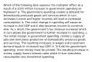 Which of the following best explains the multiplier effect as a result of a 100 million increase in government spending on highways? a. The government spending creates a demand for domestically produced goods and services which in turn increases income and higher incomes will lead to increased consumption. b. The initial change in spending will cause an increase in real GDP and it also becomes income to someone else. As a result, the government's tax revenue increases which in turn allows the government to further increase its spending. c. The initial change in government spending creates a supply of jobs and stimulates production of domestically produced goods and services. The resulting increases in wages and investment demand leads to increased real GDP. d. To fund the government spending, more money must be printed. The resulting increase in money supply lowers interest rates which in turn stimulates consumption and investment spending.