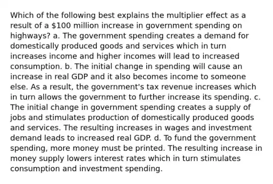 Which of the following best explains the multiplier effect as a result of a 100 million increase in government spending on highways? a. The government spending creates a demand for domestically produced goods and services which in turn increases income and higher incomes will lead to increased consumption. b. The initial change in spending will cause an increase in real GDP and it also becomes income to someone else. As a result, the government's tax revenue increases which in turn allows the government to further increase its spending. c. The initial change in government spending creates a supply of jobs and stimulates production of domestically produced goods and services. The resulting increases in wages and investment demand leads to increased real GDP. d. To fund the government spending, more money must be printed. The resulting increase in money supply lowers interest rates which in turn stimulates consumption and investment spending.