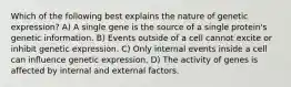 Which of the following best explains the nature of genetic expression? A) A single gene is the source of a single protein's genetic information. B) Events outside of a cell cannot excite or inhibit genetic expression. C) Only internal events inside a cell can influence genetic expression. D) The activity of genes is affected by internal and external factors.