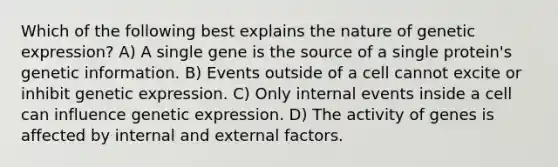 Which of the following best explains the nature of genetic expression? A) A single gene is the source of a single protein's genetic information. B) Events outside of a cell cannot excite or inhibit genetic expression. C) Only internal events inside a cell can influence genetic expression. D) The activity of genes is affected by internal and external factors.