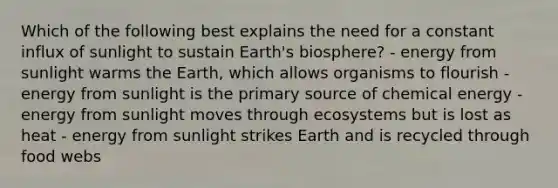 Which of the following best explains the need for a constant influx of sunlight to sustain Earth's biosphere? - energy from sunlight warms the Earth, which allows organisms to flourish - energy from sunlight is the primary source of chemical energy - energy from sunlight moves through ecosystems but is lost as heat - energy from sunlight strikes Earth and is recycled through food webs