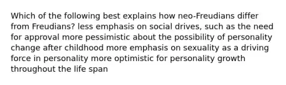 Which of the following best explains how neo-Freudians differ from Freudians? less emphasis on social drives, such as the need for approval more pessimistic about the possibility of personality change after childhood more emphasis on sexuality as a driving force in personality more optimistic for personality growth throughout the life span