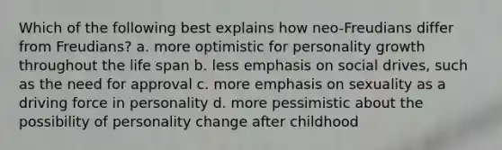 Which of the following best explains how neo-Freudians differ from Freudians? a. more optimistic for personality growth throughout the life span b. less emphasis on social drives, such as the need for approval c. more emphasis on sexuality as a driving force in personality d. more pessimistic about the possibility of personality change after childhood