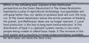 Which of the following best explains a neo-Malthusian perspective on the Green Revolution? A The Green Revolution represents a jump in agricultural technology, but population will still grow faster than our ability to produce food will over the long run. B The Green Revolution solves the entire problem of feeding the planet, and Malthusian ideas are no longer relevant. C Local food production is the key to long-term food production. D The distribution of food in a capitalist system results in too many people being unable to afford basic foods. E The increase in the food supply and a resulting increase in the population available for farm labor will solve the food crisis.