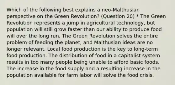 Which of the following best explains a neo-Malthusian perspective on the Green Revolution? (Question 20) * The Green Revolution represents a jump in agricultural technology, but population will still grow faster than our ability to produce food will over the long run. The Green Revolution solves the entire problem of feeding the planet, and Malthusian ideas are no longer relevant. Local food production is the key to long-term food production. The distribution of food in a capitalist system results in too many people being unable to afford basic foods. The increase in the food supply and a resulting increase in the population available for farm labor will solve the food crisis.