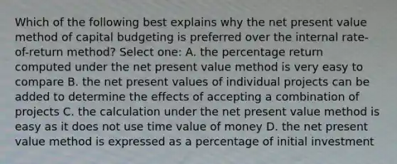 Which of the following best explains why the net present value method of capital budgeting is preferred over the internal rate-of-return method? Select one: A. the percentage return computed under the net present value method is very easy to compare B. the net present values of individual projects can be added to determine the effects of accepting a combination of projects C. the calculation under the net present value method is easy as it does not use time value of money D. the net present value method is expressed as a percentage of initial investment