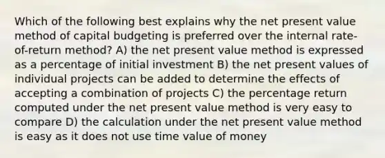 Which of the following best explains why the net present value method of capital budgeting is preferred over the internal rate-of-return method? A) the net present value method is expressed as a percentage of initial investment B) the net present values of individual projects can be added to determine the effects of accepting a combination of projects C) the percentage return computed under the net present value method is very easy to compare D) the calculation under the net present value method is easy as it does not use time value of money