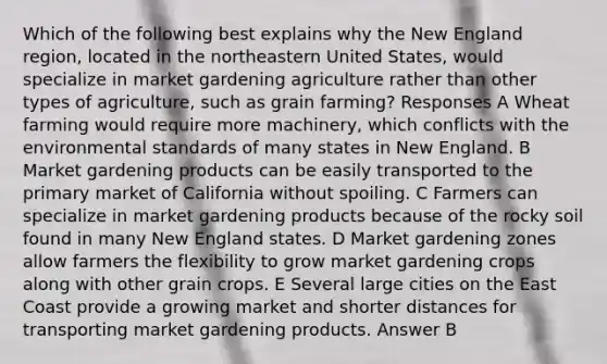 Which of the following best explains why the New England region, located in the northeastern United States, would specialize in market gardening agriculture rather than other types of agriculture, such as grain farming? Responses A Wheat farming would require more machinery, which conflicts with the environmental standards of many states in New England. B Market gardening products can be easily transported to the primary market of California without spoiling. C Farmers can specialize in market gardening products because of the rocky soil found in many New England states. D Market gardening zones allow farmers the flexibility to grow market gardening crops along with other grain crops. E Several large cities on the East Coast provide a growing market and shorter distances for transporting market gardening products. Answer B