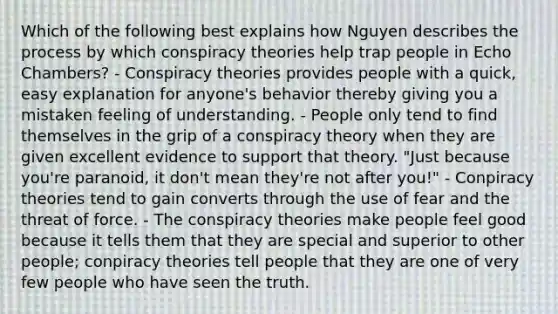 Which of the following best explains how Nguyen describes the process by which conspiracy theories help trap people in Echo Chambers? - Conspiracy theories provides people with a quick, easy explanation for anyone's behavior thereby giving you a mistaken feeling of understanding. - People only tend to find themselves in the grip of a conspiracy theory when they are given excellent evidence to support that theory. "Just because you're paranoid, it don't mean they're not after you!" - Conpiracy theories tend to gain converts through the use of fear and the threat of force. - The conspiracy theories make people feel good because it tells them that they are special and superior to other people; conpiracy theories tell people that they are one of very few people who have seen the truth.