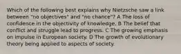 Which of the following best explains why Nietzsche saw a link between "no objectives" and "no chance"? A The loss of confidence in the objectivity of knowledge. B The belief that conflict and struggle lead to progress. C The growing emphasis on impulse in European society. D The growth of evolutionary theory being applied to aspects of society.