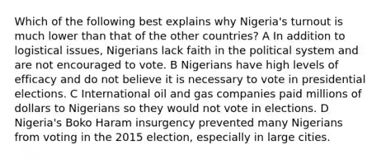 Which of the following best explains why Nigeria's turnout is much lower than that of the other countries? A In addition to logistical issues, Nigerians lack faith in the political system and are not encouraged to vote. B Nigerians have high levels of efficacy and do not believe it is necessary to vote in presidential elections. C International oil and gas companies paid millions of dollars to Nigerians so they would not vote in elections. D Nigeria's Boko Haram insurgency prevented many Nigerians from voting in the 2015 election, especially in large cities.