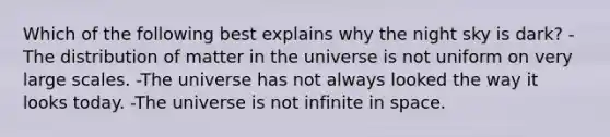 Which of the following best explains why the night sky is dark? -The distribution of matter in the universe is not uniform on very large scales. -The universe has not always looked the way it looks today. -The universe is not infinite in space.