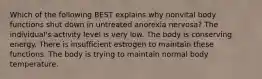 Which of the following BEST explains why nonvital body functions shut down in untreated anorexia nervosa? The individual's activity level is very low. The body is conserving energy. There is insufficient estrogen to maintain these functions. The body is trying to maintain normal body temperature.