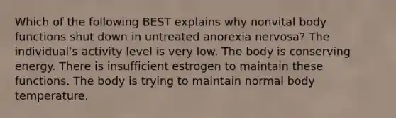 Which of the following BEST explains why nonvital body functions shut down in untreated anorexia nervosa? The individual's activity level is very low. The body is conserving energy. There is insufficient estrogen to maintain these functions. The body is trying to maintain normal body temperature.