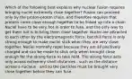 Which of the following best explains why nuclear fusion requires bringing nuclei extremely close together? Fusion can proceed only by the proton-proton chain, and therefore requires that protons come close enough together to be linked up into a chain. Nuclei have to be very hot in order to fuse, and the only way to get them hot is to bring them close together. Nuclei are attracted to each other by the electromagnetic force, but this force is only strong enough to make nuclei stick when they are very close together. Nuclei normally repel because they are all positively charged and can be made to stick only when brought close enough for the strong force to take hold. The strong force acts only across extremely short distances - such as the distance across a nucleus - and so the particles must be brought very close together before they can fuse.