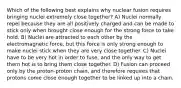 Which of the following best explains why nuclear fusion requires bringing nuclei extremely close together? A) Nuclei normally repel because they are all positively charged and can be made to stick only when brought close enough for the strong force to take hold. B) Nuclei are attracted to each other by the electromagnetic force, but this force is only strong enough to make nuclei stick when they are very close together. C) Nuclei have to be very hot in order to fuse, and the only way to get them hot is to bring them close together. D) Fusion can proceed only by the proton-proton chain, and therefore requires that protons come close enough together to be linked up into a chain.