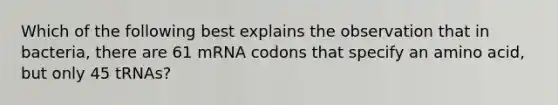 Which of the following best explains the observation that in bacteria, there are 61 mRNA codons that specify an amino acid, but only 45 tRNAs?