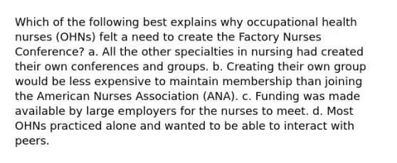 Which of the following best explains why occupational health nurses (OHNs) felt a need to create the Factory Nurses Conference? a. All the other specialties in nursing had created their own conferences and groups. b. Creating their own group would be less expensive to maintain membership than joining the American Nurses Association (ANA). c. Funding was made available by large employers for the nurses to meet. d. Most OHNs practiced alone and wanted to be able to interact with peers.