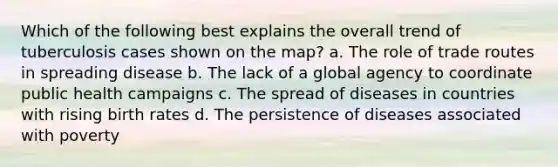 Which of the following best explains the overall trend of tuberculosis cases shown on the map? a. The role of trade routes in spreading disease b. The lack of a global agency to coordinate public health campaigns c. The spread of diseases in countries with rising birth rates d. The persistence of diseases associated with poverty