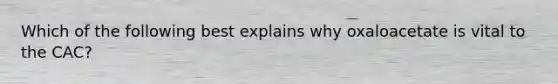 Which of the following best explains why oxaloacetate is vital to the CAC?